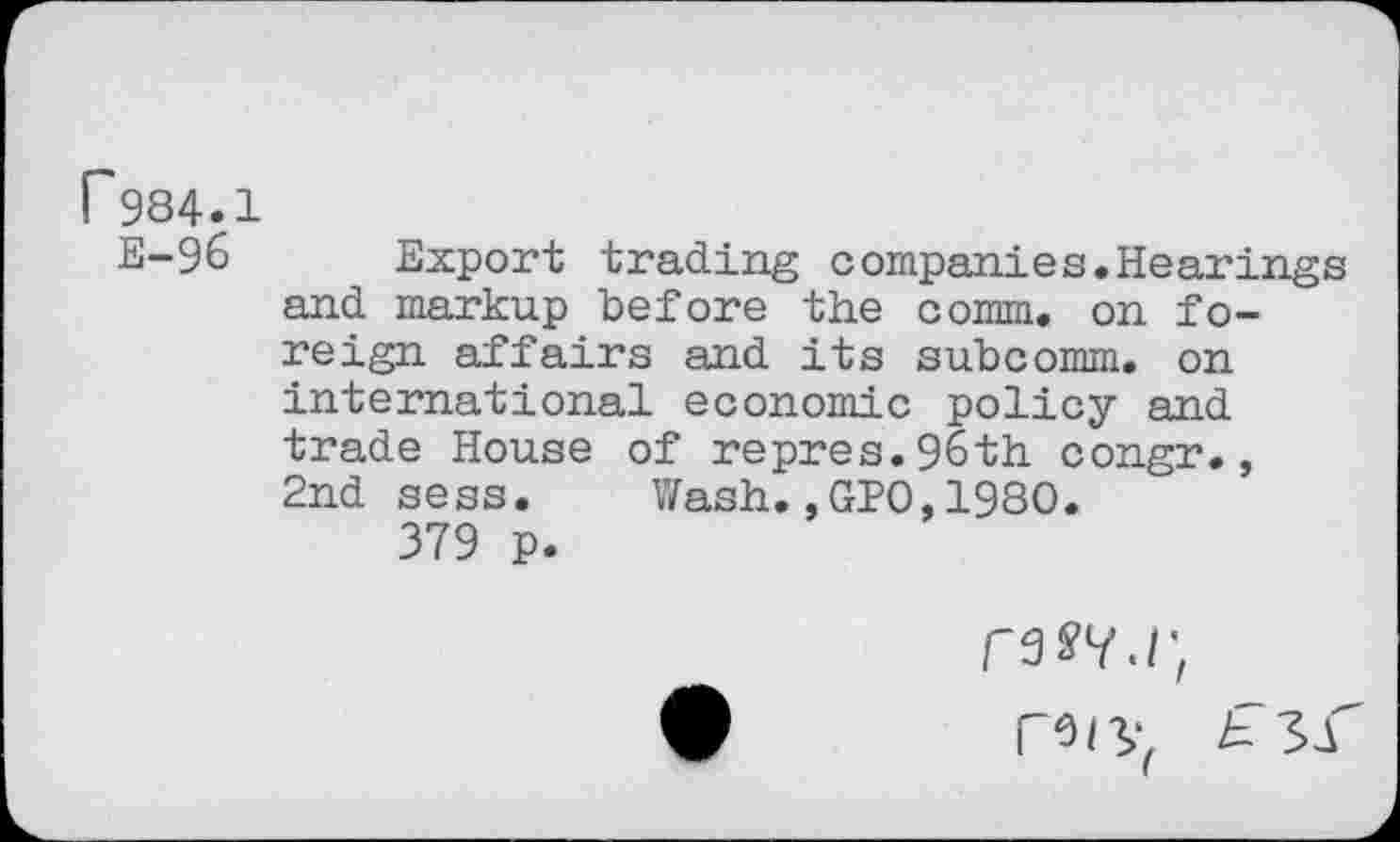 ﻿r984.1
E-96 Export trading companies.Hearings and markup before the comm, on foreign affairs and its subcomm, on international economic policy and trade House of repres.96th congr., 2nd sess. Wash.,GPO,1980.
379 p.
rssy.i;